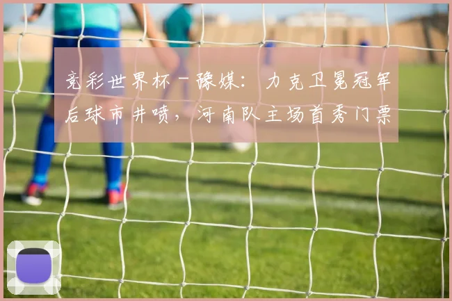 竞彩世界杯 - 豫媒：力克卫冕冠军后球市井喷，河南队主场首秀门票早早售罄