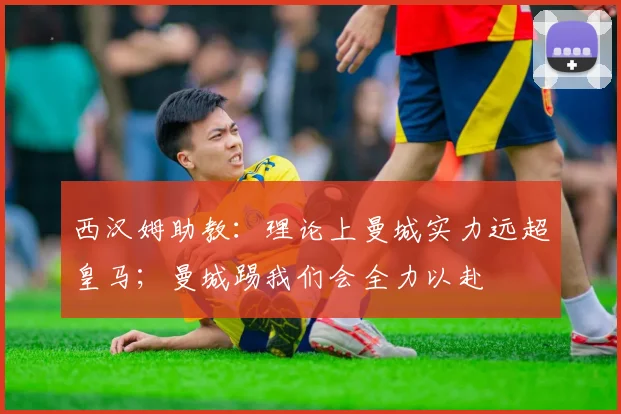 西汉姆助教：理论上曼城实力远超皇马；曼城踢我们会全力以赴